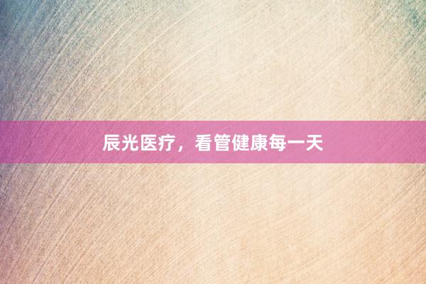 辰光医疗,看管健康每一天